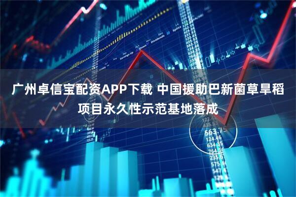 广州卓信宝配资APP下载 中国援助巴新菌草旱稻项目永久性示范基地落成