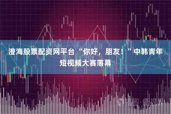 澄海股票配资网平台 “你好，朋友！”中韩青年短视频大赛落幕