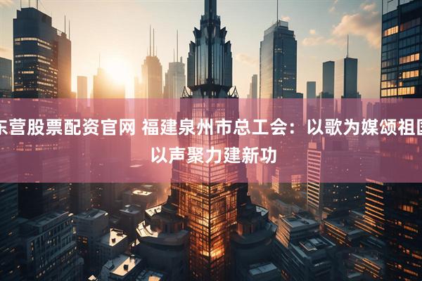 东营股票配资官网 福建泉州市总工会：以歌为媒颂祖国 以声聚力建新功