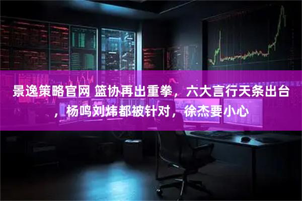 景逸策略官网 篮协再出重拳，六大言行天条出台，杨鸣刘炜都被针对，徐杰要小心