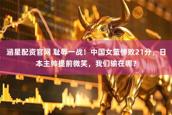 涵星配资官网 耻辱一战！中国女篮惨败21分，日本主帅提前微笑，我们输在哪？