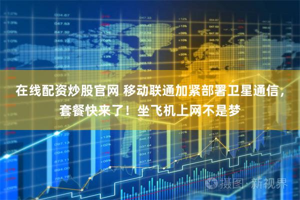 在线配资炒股官网 移动联通加紧部署卫星通信，套餐快来了！坐飞机上网不是梦