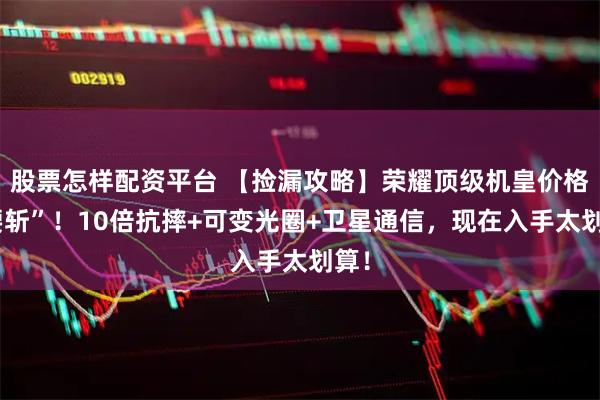 股票怎样配资平台 【捡漏攻略】荣耀顶级机皇价格“腰斩”！10倍抗摔+可变光圈+卫星通信，现在入手太划算！