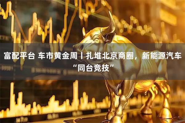 富配平台 车市黄金周丨扎堆北京商圈，新能源汽车“同台竞技”