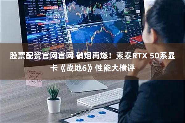 股票配资官网官网 硝烟再燃！索泰RTX 50系显卡《战地6》性能大横评
