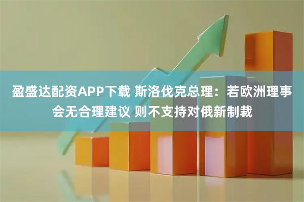 盈盛达配资APP下载 斯洛伐克总理：若欧洲理事会无合理建议 则不支持对俄新制裁