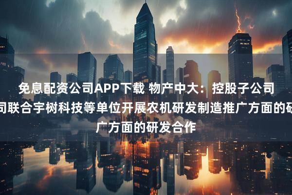 免息配资公司APP下载 物产中大：控股子公司保理公司联合宇树科技等单位开展农机研发制造推广方面的研发合作