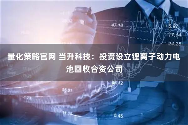 量化策略官网 当升科技:投资设立锂离子动力电池回收合资公司
