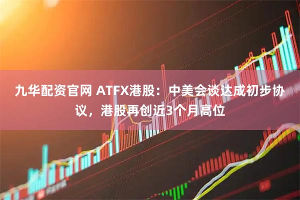 九华配资官网 ATFX港股：中美会谈达成初步协议，港股再创近3个月高位