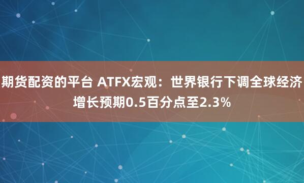 期货配资的平台 ATFX宏观：世界银行下调全球经济增长预期0.5百分点至2.3%
