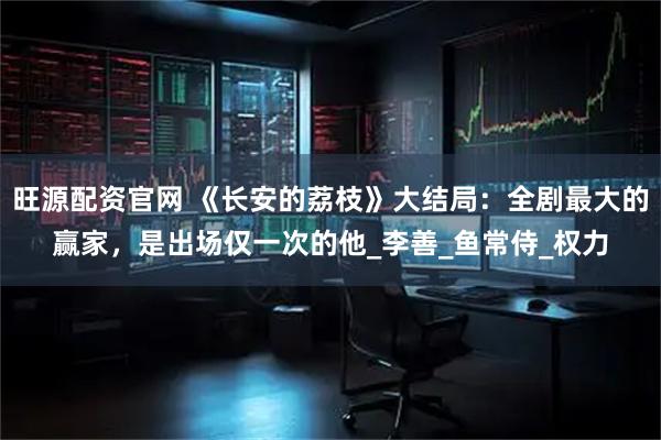 旺源配资官网 《长安的荔枝》大结局：全剧最大的赢家，是出场仅一次的他_李善_鱼常侍_权力