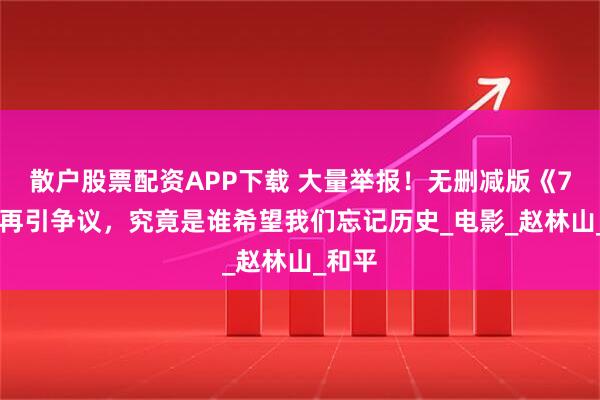 散户股票配资APP下载 大量举报！无删减版《731》再引争议，究竟是谁希望我们忘记历史_电影_赵林山_和平