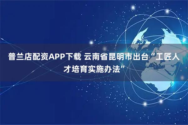普兰店配资APP下载 云南省昆明市出台“工匠人才培育实施办法”