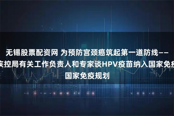 无锡股票配资网 为预防宫颈癌筑起第一道防线——国家疾控局有关工作负责人和专家谈HPV疫苗纳入国家免疫规划