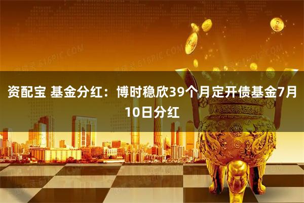 资配宝 基金分红：博时稳欣39个月定开债基金7月10日分红
