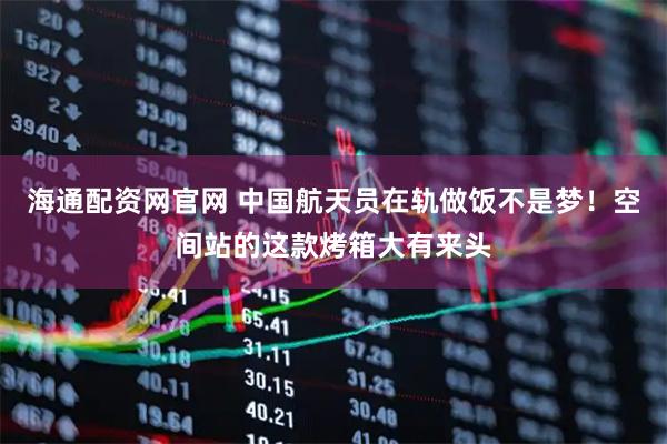 海通配资网官网 中国航天员在轨做饭不是梦！空间站的这款烤箱大有来头