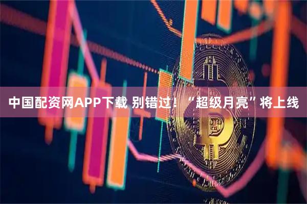 中国配资网APP下载 别错过！“超级月亮”将上线