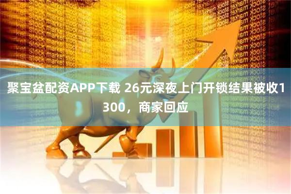聚宝盆配资APP下载 26元深夜上门开锁结果被收1300，商家回应