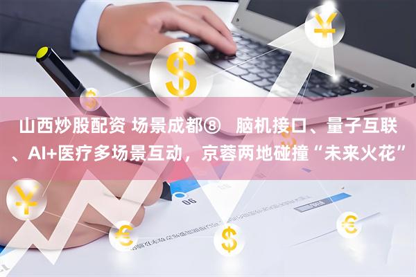 山西炒股配资 场景成都⑧   脑机接口、量子互联、AI+医疗多场景互动，京蓉两地碰撞“未来火花”