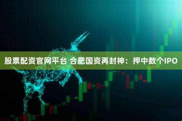 股票配资官网平台 合肥国资再封神：押中数个IPO