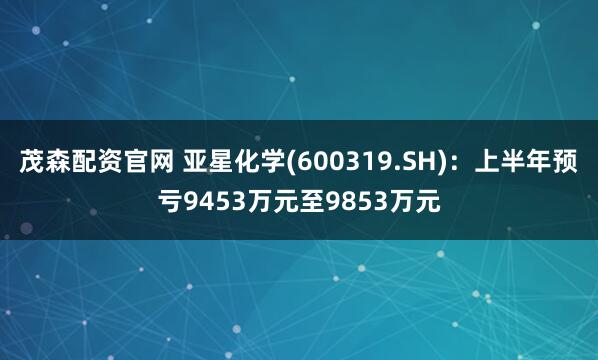 茂森配资官网 亚星化学(600319.SH)：上半年预亏9453万元至9853万元