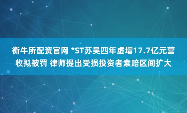 衡牛所配资官网 *ST苏吴四年虚增17.7亿元营收拟被罚 律师提出受损投资者索赔区间扩大