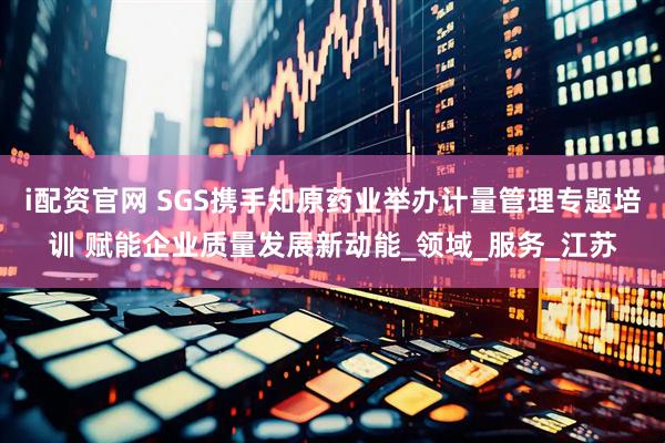 i配资官网 SGS携手知原药业举办计量管理专题培训 赋能企业质量发展新动能_领域_服务_江苏