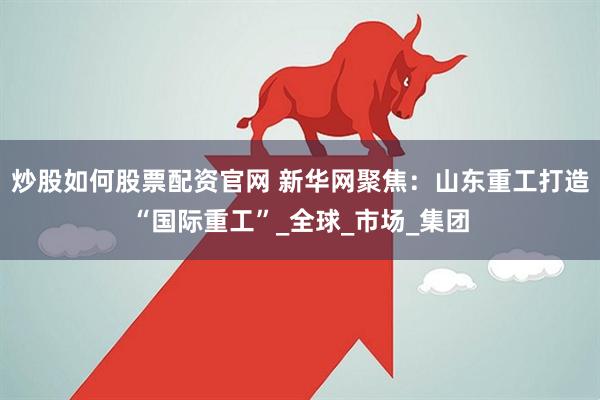 炒股如何股票配资官网 新华网聚焦：山东重工打造“国际重工”_全球_市场_集团