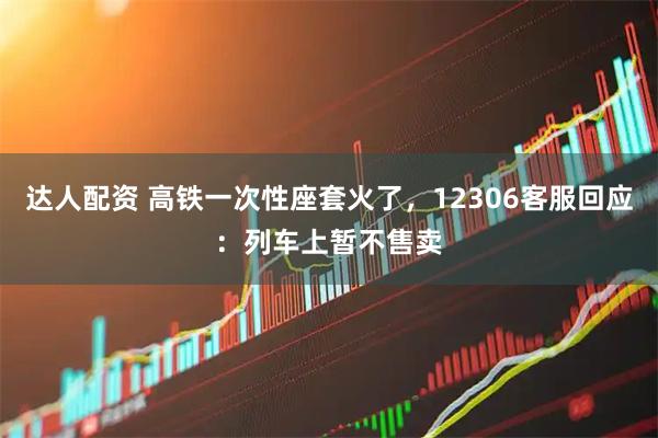 达人配资 高铁一次性座套火了，12306客服回应：列车上暂不售卖