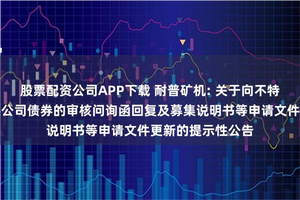 股票配资公司APP下载 耐普矿机: 关于向不特定对象发行可转换公司债券的审核问询函回复及募集说明书等申请文件更新的提示性公告