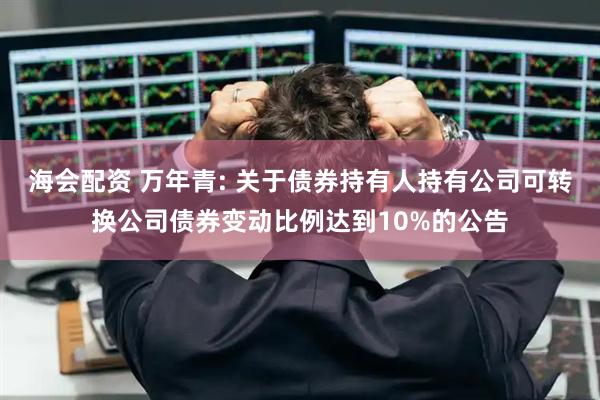 海会配资 万年青: 关于债券持有人持有公司可转换公司债券变动比例达到10%的公告