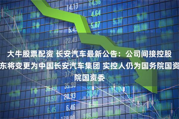 大牛股票配资 长安汽车最新公告：公司间接控股股东将变更为中国长安汽车集团 实控人仍为国务院国资委