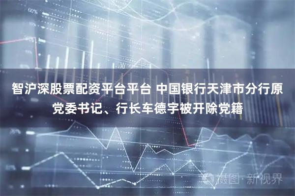 智沪深股票配资平台平台 中国银行天津市分行原党委书记、行长车德宇被开除党籍