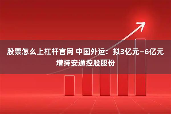 股票怎么上杠杆官网 中国外运：拟3亿元—6亿元增持安通控股股份