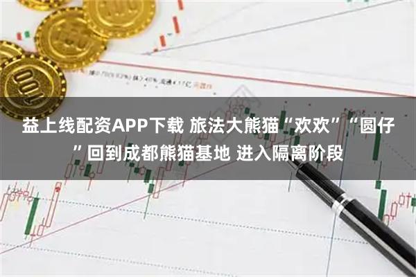 益上线配资APP下载 旅法大熊猫“欢欢”“圆仔”回到成都熊猫基地 进入隔离阶段