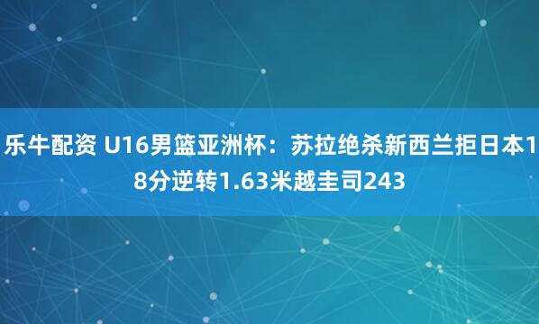 乐牛配资 U16男篮亚洲杯：苏拉绝杀新西兰拒日本18分逆转1.63米越圭司243