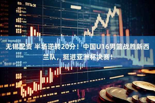 无锡配资 半场逆转20分！中国U16男篮战胜新西兰队，挺进亚洲杯决赛！