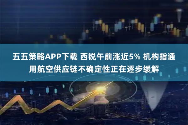 五五策略APP下载 西锐午前涨近5% 机构指通用航空供应链不确定性正在逐步缓解