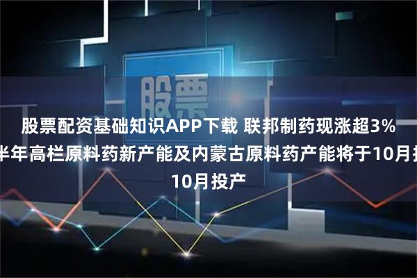 股票配资基础知识APP下载 联邦制药现涨超3% 上半年高栏原料药新产能及内蒙古原料药产能将于10月投产