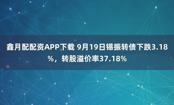 鑫月配配资APP下载 9月19日锡振转债下跌3.18%，转股溢价率37.18%