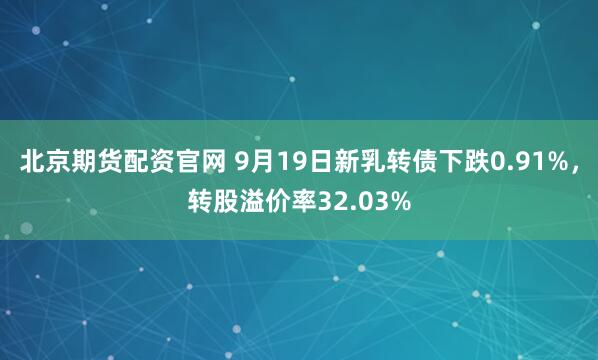 北京期货配资官网 9月19日新乳转债下跌0.91%，转股溢价率32.03%
