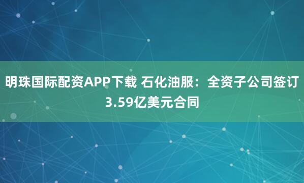 明珠国际配资APP下载 石化油服：全资子公司签订3.59亿美元合同
