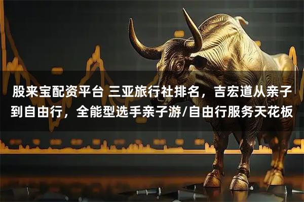 股来宝配资平台 三亚旅行社排名，吉宏道从亲子到自由行，全能型选手亲子游/自由行服务天花板