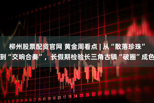 柳州股票配资官网 黄金周看点 | 从“散落珍珠”到“交响合奏”，长假期检验长三角古镇“破圈”成色