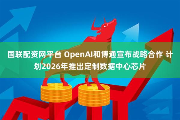 国联配资网平台 OpenAI和博通宣布战略合作 计划2026年推出定制数据中心芯片