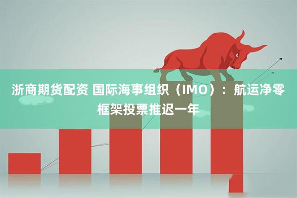 浙商期货配资 国际海事组织（IMO）：航运净零框架投票推迟一年