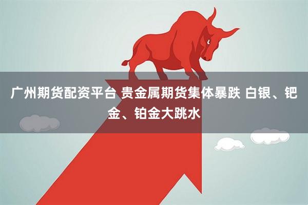 广州期货配资平台 贵金属期货集体暴跌 白银、钯金、铂金大跳水