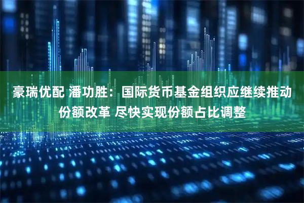 豪瑞优配 潘功胜：国际货币基金组织应继续推动份额改革 尽快实现份额占比调整