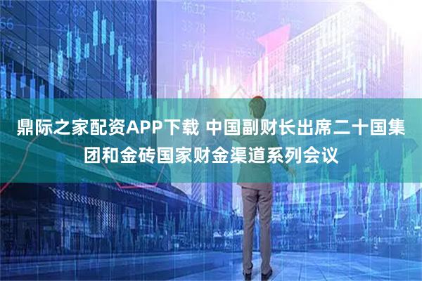 鼎际之家配资APP下载 中国副财长出席二十国集团和金砖国家财金渠道系列会议