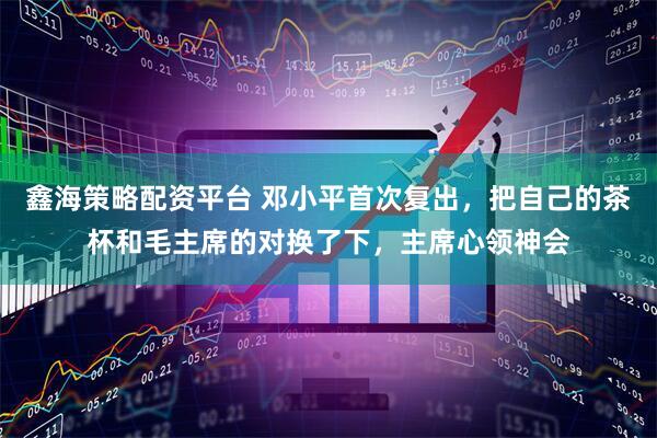 鑫海策略配资平台 邓小平首次复出，把自己的茶杯和毛主席的对换了下，主席心领神会